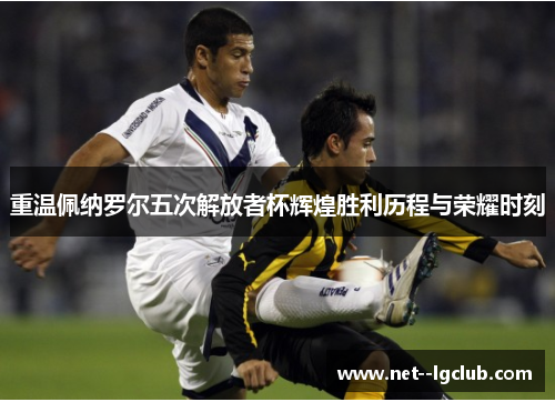 重温佩纳罗尔五次解放者杯辉煌胜利历程与荣耀时刻 重温佩纳罗尔五次解放者杯辉煌胜利历程与荣耀时刻