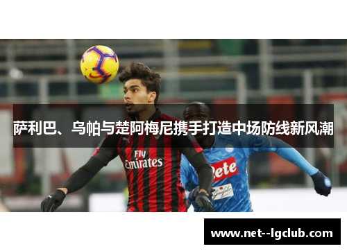 萨利巴、乌帕与楚阿梅尼携手打造中场防线新风潮 萨利巴、乌帕与楚阿梅尼携手打造中场防线新风潮